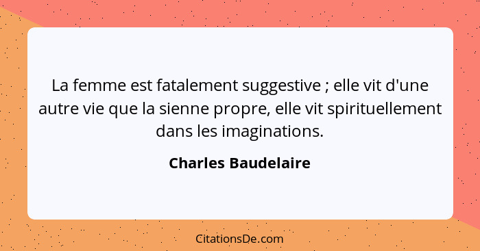 La femme est fatalement suggestive ; elle vit d'une autre vie que la sienne propre, elle vit spirituellement dans les imagin... - Charles Baudelaire