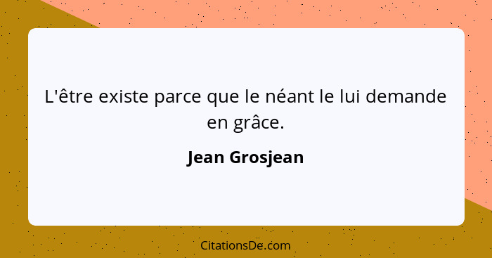 L'être existe parce que le néant le lui demande en grâce.... - Jean Grosjean