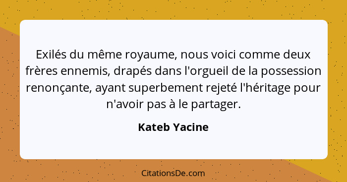 Exilés du même royaume, nous voici comme deux frères ennemis, drapés dans l'orgueil de la possession renonçante, ayant superbement reje... - Kateb Yacine