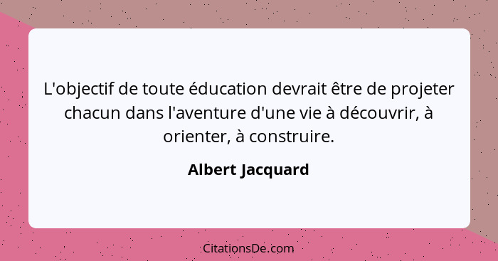L'objectif de toute éducation devrait être de projeter chacun dans l'aventure d'une vie à découvrir, à orienter, à construire.... - Albert Jacquard