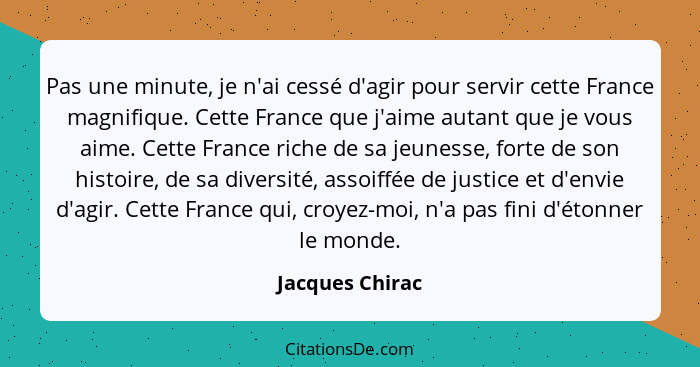 Pas une minute, je n'ai cessé d'agir pour servir cette France magnifique. Cette France que j'aime autant que je vous aime. Cette Fran... - Jacques Chirac