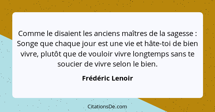 Comme le disaient les anciens maîtres de la sagesse : Songe que chaque jour est une vie et hâte-toi de bien vivre, plutôt que d... - Frédéric Lenoir