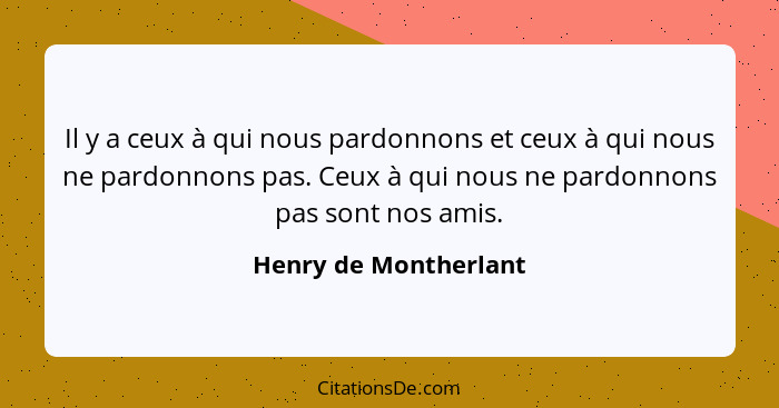 Il y a ceux à qui nous pardonnons et ceux à qui nous ne pardonnons pas. Ceux à qui nous ne pardonnons pas sont nos amis.... - Henry de Montherlant