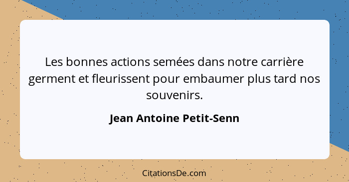 Les bonnes actions semées dans notre carrière germent et fleurissent pour embaumer plus tard nos souvenirs.... - Jean Antoine Petit-Senn