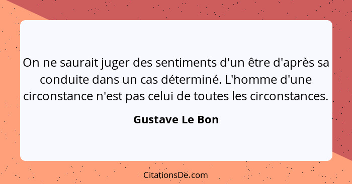 On ne saurait juger des sentiments d'un être d'après sa conduite dans un cas déterminé. L'homme d'une circonstance n'est pas celui de... - Gustave Le Bon