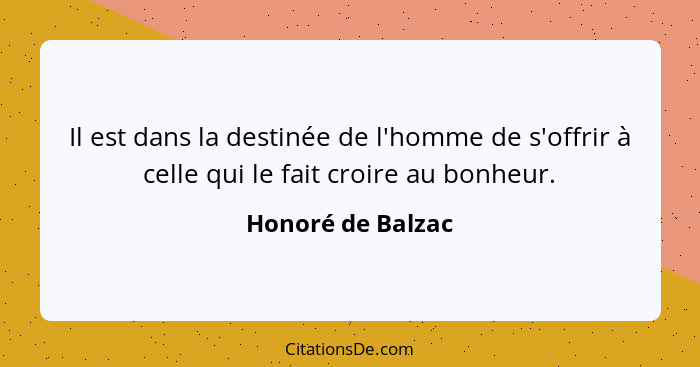 Il est dans la destinée de l'homme de s'offrir à celle qui le fait croire au bonheur.... - Honoré de Balzac