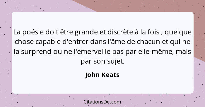 La poésie doit être grande et discrète à la fois ; quelque chose capable d'entrer dans l'âme de chacun et qui ne la surprend ou ne l... - John Keats