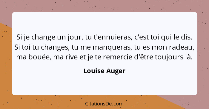 Si je change un jour, tu t'ennuieras, c'est toi qui le dis. Si toi tu changes, tu me manqueras, tu es mon radeau, ma bouée, ma rive et... - Louise Auger