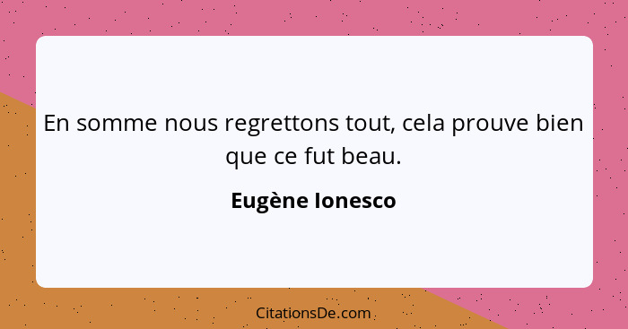 En somme nous regrettons tout, cela prouve bien que ce fut beau.... - Eugène Ionesco