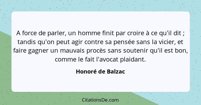 A force de parler, un homme finit par croire à ce qu'il dit ; tandis qu'on peut agir contre sa pensée sans la vicier, et faire... - Honoré de Balzac