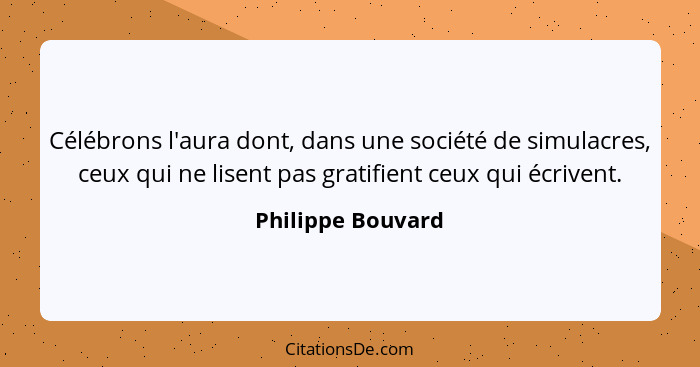 Célébrons l'aura dont, dans une société de simulacres, ceux qui ne lisent pas gratifient ceux qui écrivent.... - Philippe Bouvard