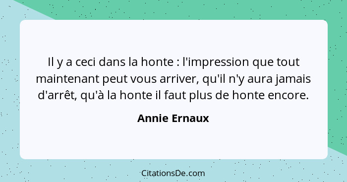 Il y a ceci dans la honte : l'impression que tout maintenant peut vous arriver, qu'il n'y aura jamais d'arrêt, qu'à la honte il fa... - Annie Ernaux