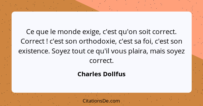 Ce que le monde exige, c'est qu'on soit correct. Correct ! c'est son orthodoxie, c'est sa foi, c'est son existence. Soyez tout... - Charles Dollfus