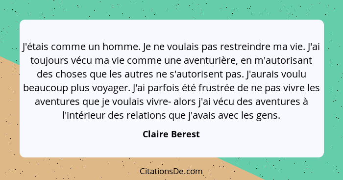 J'étais comme un homme. Je ne voulais pas restreindre ma vie. J'ai toujours vécu ma vie comme une aventurière, en m'autorisant des cho... - Claire Berest