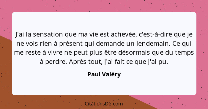 J'ai la sensation que ma vie est achevée, c'est-à-dire que je ne vois rien à présent qui demande un lendemain. Ce qui me reste à vivre n... - Paul Valéry