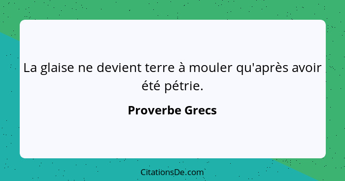 La glaise ne devient terre à mouler qu'après avoir été pétrie.... - Proverbe Grecs