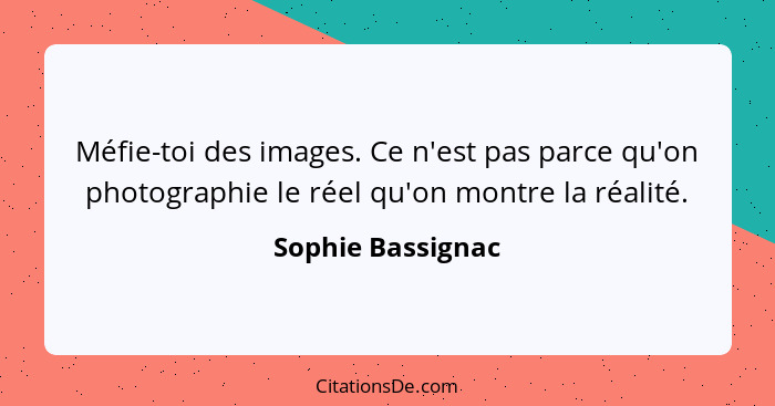 Méfie-toi des images. Ce n'est pas parce qu'on photographie le réel qu'on montre la réalité.... - Sophie Bassignac