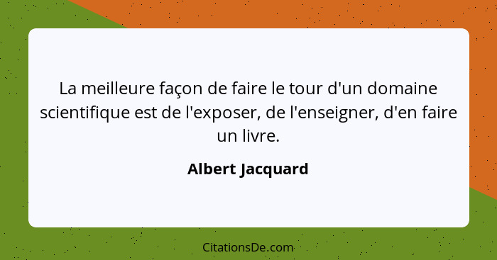 La meilleure façon de faire le tour d'un domaine scientifique est de l'exposer, de l'enseigner, d'en faire un livre.... - Albert Jacquard