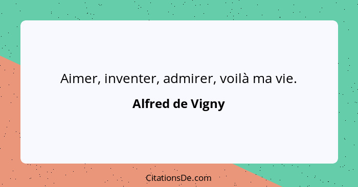 Aimer, inventer, admirer, voilà ma vie.... - Alfred de Vigny