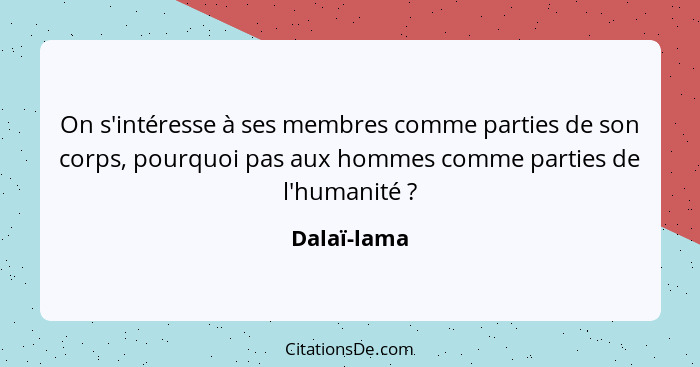 On s'intéresse à ses membres comme parties de son corps, pourquoi pas aux hommes comme parties de l'humanité ?... - Dalaï-lama