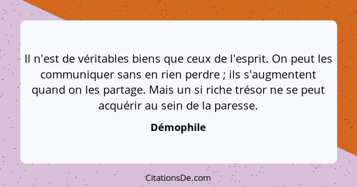 Il n'est de véritables biens que ceux de l'esprit. On peut les communiquer sans en rien perdre ; ils s'augmentent quand on les partag... - Démophile