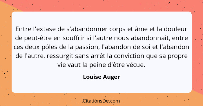 Entre l'extase de s'abandonner corps et âme et la douleur de peut-être en souffrir si l'autre nous abandonnait, entre ces deux pôles de... - Louise Auger