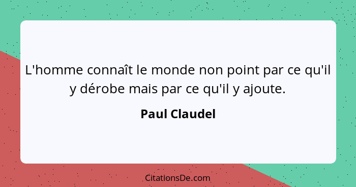 L'homme connaît le monde non point par ce qu'il y dérobe mais par ce qu'il y ajoute.... - Paul Claudel