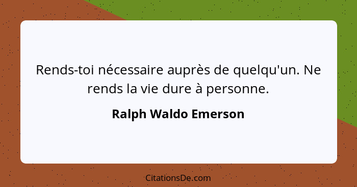Rends-toi nécessaire auprès de quelqu'un. Ne rends la vie dure à personne.... - Ralph Waldo Emerson