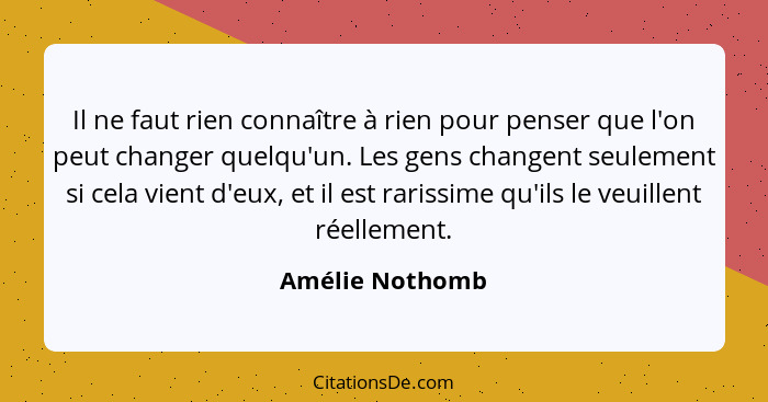 Il ne faut rien connaître à rien pour penser que l'on peut changer quelqu'un. Les gens changent seulement si cela vient d'eux, et il... - Amélie Nothomb