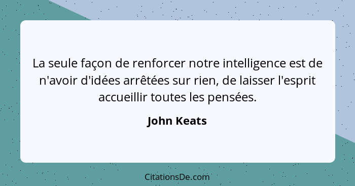 La seule façon de renforcer notre intelligence est de n'avoir d'idées arrêtées sur rien, de laisser l'esprit accueillir toutes les pensée... - John Keats