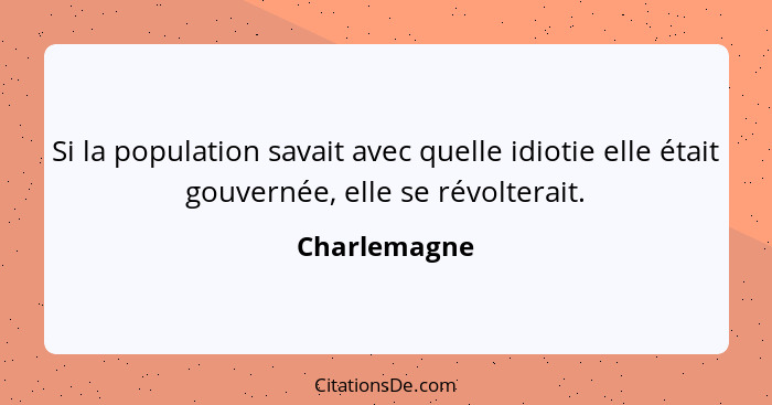 Si la population savait avec quelle idiotie elle était gouvernée, elle se révolterait.... - Charlemagne