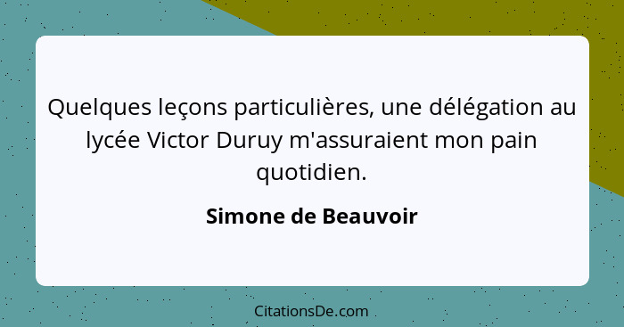 Quelques leçons particulières, une délégation au lycée Victor Duruy m'assuraient mon pain quotidien.... - Simone de Beauvoir