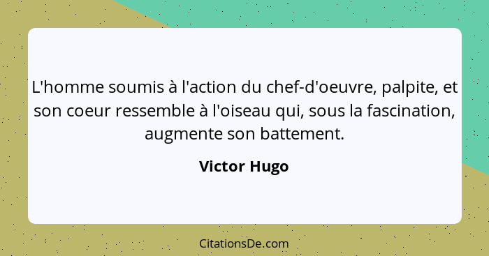 L'homme soumis à l'action du chef-d'oeuvre, palpite, et son coeur ressemble à l'oiseau qui, sous la fascination, augmente son battement.... - Victor Hugo