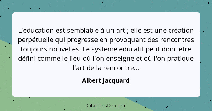 L'éducation est semblable à un art ; elle est une création perpétuelle qui progresse en provoquant des rencontres toujours nouv... - Albert Jacquard