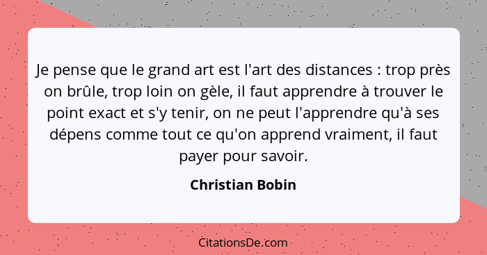 Je pense que le grand art est l'art des distances : trop près on brûle, trop loin on gèle, il faut apprendre à trouver le point... - Christian Bobin