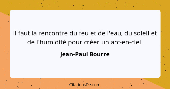 Il faut la rencontre du feu et de l'eau, du soleil et de l'humidité pour créer un arc-en-ciel.... - Jean-Paul Bourre