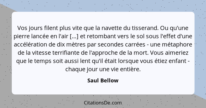 Vos jours filent plus vite que la navette du tisserand. Ou qu'une pierre lancée en l'air […] et retombant vers le sol sous l'effet d'une... - Saul Bellow