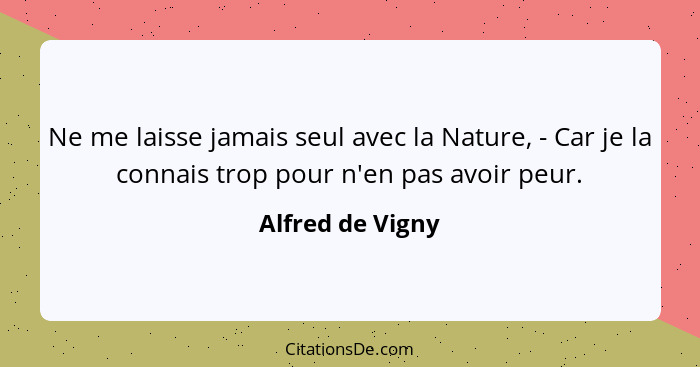 Ne me laisse jamais seul avec la Nature, - Car je la connais trop pour n'en pas avoir peur.... - Alfred de Vigny