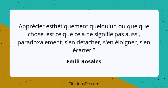 Apprécier esthétiquement quelqu'un ou quelque chose, est ce que cela ne signifie pas aussi, paradoxalement, s'en détacher, s'en éloign... - Emili Rosales