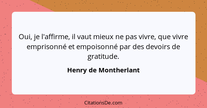 Oui, je l'affirme, il vaut mieux ne pas vivre, que vivre emprisonné et empoisonné par des devoirs de gratitude.... - Henry de Montherlant