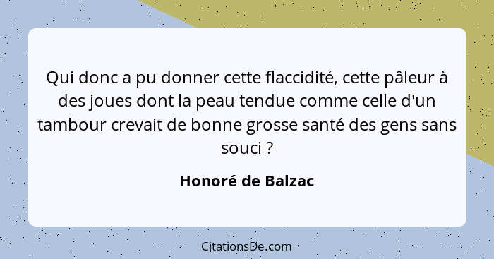 Qui donc a pu donner cette flaccidité, cette pâleur à des joues dont la peau tendue comme celle d'un tambour crevait de bonne gross... - Honoré de Balzac