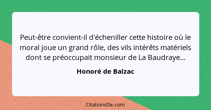 Peut-être convient-il d'écheniller cette histoire où le moral joue un grand rôle, des vils intérêts matériels dont se préoccupait m... - Honoré de Balzac