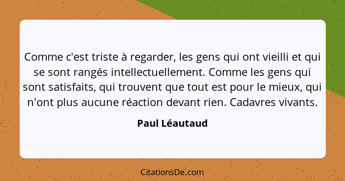 Comme c'est triste à regarder, les gens qui ont vieilli et qui se sont rangés intellectuellement. Comme les gens qui sont satisfaits,... - Paul Léautaud