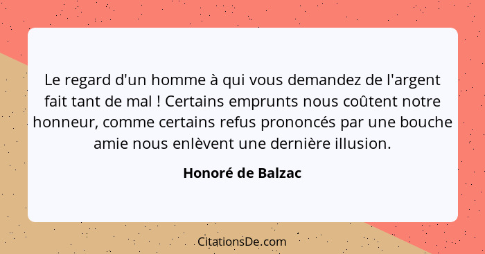 Le regard d'un homme à qui vous demandez de l'argent fait tant de mal ! Certains emprunts nous coûtent notre honneur, comme ce... - Honoré de Balzac