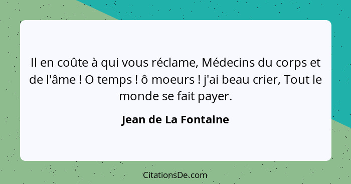 Il en coûte à qui vous réclame, Médecins du corps et de l'âme ! O temps ! ô moeurs ! j'ai beau crier, Tout le mon... - Jean de La Fontaine