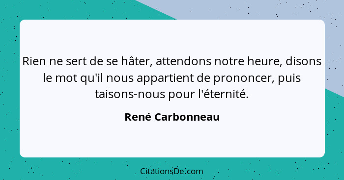 Rien ne sert de se hâter, attendons notre heure, disons le mot qu'il nous appartient de prononcer, puis taisons-nous pour l'éternité... - René Carbonneau