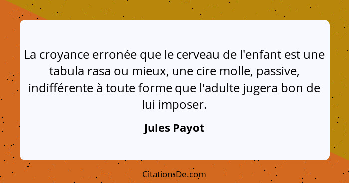 La croyance erronée que le cerveau de l'enfant est une tabula rasa ou mieux, une cire molle, passive, indifférente à toute forme que l'a... - Jules Payot