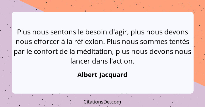 Plus nous sentons le besoin d'agir, plus nous devons nous efforcer à la réflexion. Plus nous sommes tentés par le confort de la médi... - Albert Jacquard