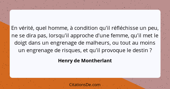 En vérité, quel homme, à condition qu'il réfléchisse un peu, ne se dira pas, lorsqu'il approche d'une femme, qu'il met le doigt... - Henry de Montherlant