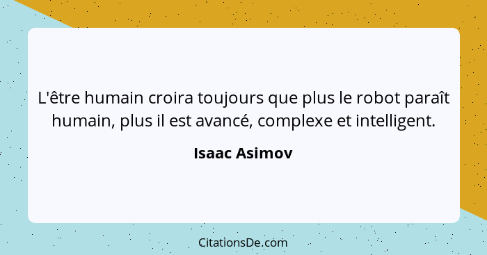 L'être humain croira toujours que plus le robot paraît humain, plus il est avancé, complexe et intelligent.... - Isaac Asimov